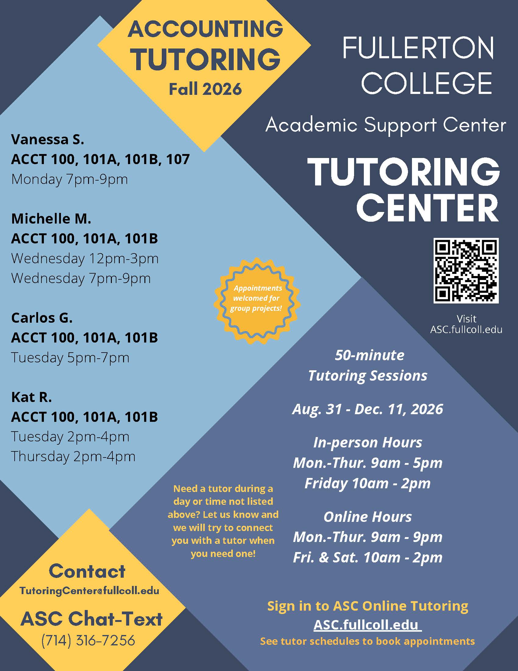 TUTORING FULLERTON<br />
Fall 2026<br />
Vanessa S.<br />
ACCT 100, 101A, 101B, 107<br />
Monday 7pm-9pm<br />
Michelle M.<br />
ACCT 100, 101A, 101B<br />
Wednesday 12pm-3pm<br />
Wednesday 7pm-9pm<br />
Carlos G.<br />
ACCT 100, 101A, 101B<br />
Tuesday 5pm-7pm<br />
Kat R.<br />
ACCT 100, 101A, 101B<br />
Tuesday 2pm-4pm<br />
Thursday 2pm-4pm<br />
ACCOUNTING<br />
Contact<br />
TutoringCenter@fullcoll.edu<br />
COLLEGE<br />
ASC Chat-Text<br />
(714) 316-7256<br />
Appointments<br />
welcomed for<br />
group projects!<br />
TUTORING<br />
CE NTER<br />
Visit<br />
ASC.fullcoll.edu<br />
Academic Support Center<br />
Sign in to ASC Online Tutoring<br />
ASC.fullcoll.edu<br />
See tutor schedules to book appointments<br />
50-minute<br />
Tutoring Sessions<br />
Aug. 31 - Dec. 11, 2026<br />
In-person Hours<br />
Mon.-Thur. 9am - 5pm<br />
Friday 10am - 2pm<br />
Online Hours<br />
Mon.-Thur. 9am - 9pm<br />
Fri. & Sat. 10am - 2pm<br />
Need a tutor during a<br />
day or time not listed<br />
above? Let us know and<br />
we will try to connect<br />
you with a tutor when<br />
you need one!