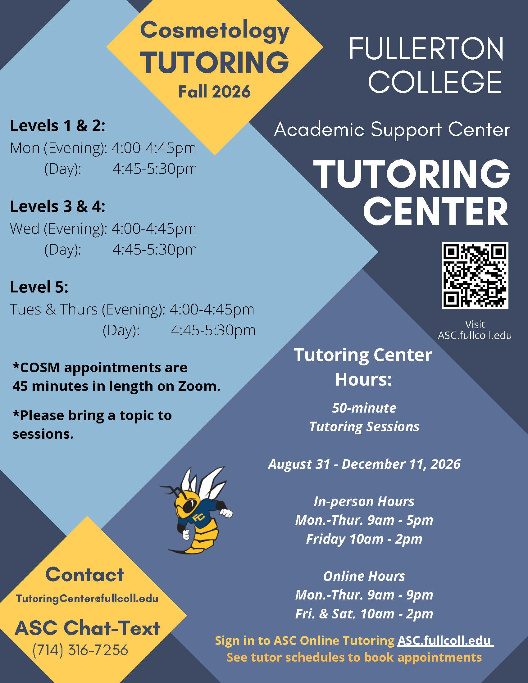 TUTORING FULLERTON Fall 2026 Vanessa S. ACCT 100, 101A, 101B, 107 Monday 7pm-9pm Michelle M. ACCT 100, 101A, 101B Wednesday 12pm-3pm Wednesday 7pm-9pm Carlos G. ACCT 100, 101A, 101B Tuesday 5pm-7pm Kat R. ACCT 100, 101A, 101B Tuesday 2pm-4pm Thursday 2pm-4pm ACCOUNTING Contact TutoringCenter@fullcoll.edu COLLEGE ASC Chat-Text (714) 316-7256 Appointments welcomed for group projects! TUTORING CE NTER Visit ASC.fullcoll.edu Academic Support Center Sign in to ASC Online Tutoring ASC.fullcoll.edu See tutor schedules to book appointments 50-minute Tutoring Sessions Aug. 31 - Dec. 11, 2026 In-person Hours Mon.-Thur. 9am - 5pm Friday 10am - 2pm Online Hours Mon.-Thur. 9am - 9pm Fri. & Sat. 10am - 2pm Need a tutor during a day or time not listed above? Let us know and we will try to connect you with a tutor when you need one!