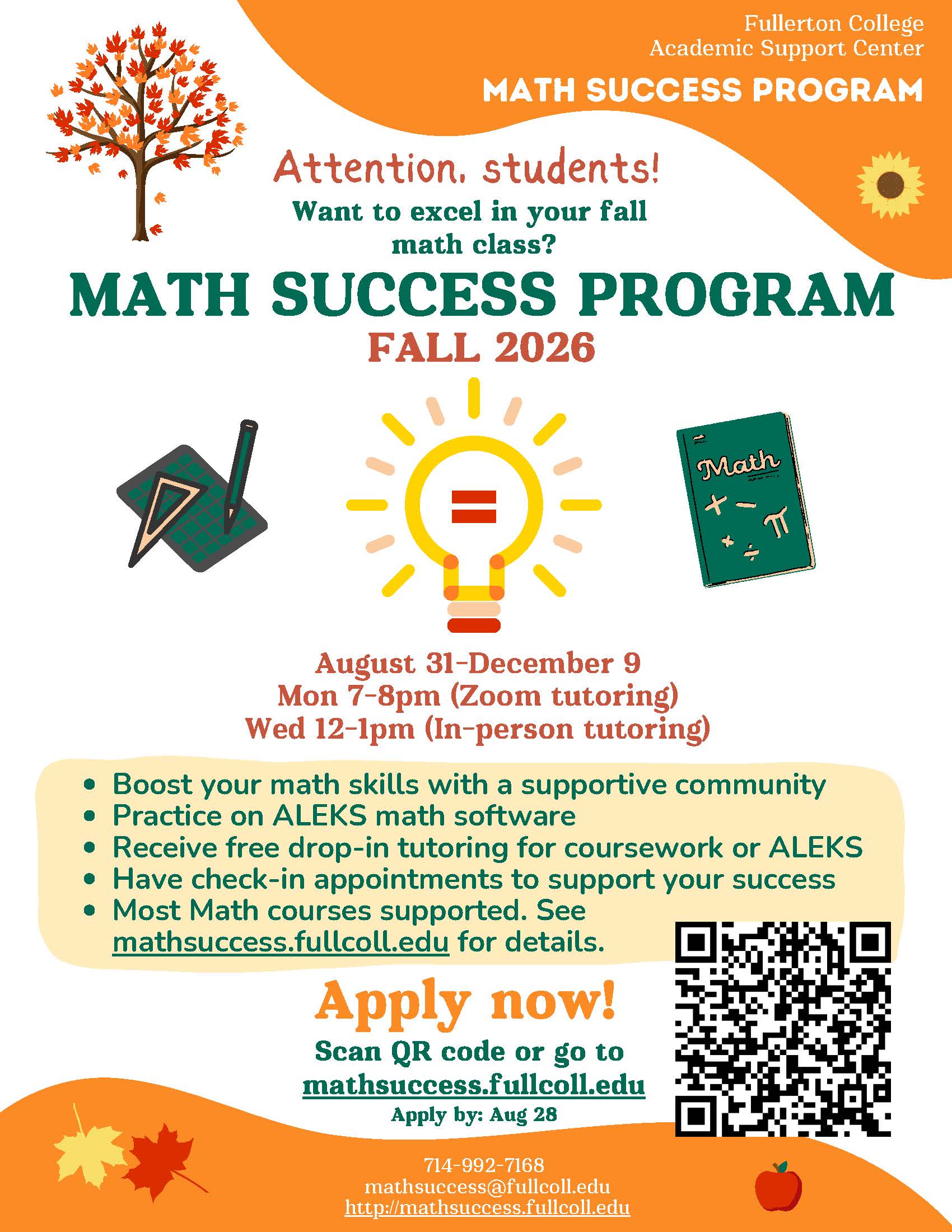 Attention, students!<br />
Want to succeed in your Fall math class?<br />
Math Success Program<br />
Fall 2026<br />
August 31-December 9<br />
Mon 7-8pm (Zoom tutoring)<br />
Wed 12-1pm (In-person tutoring)<br />
Boost your math skills with a supportive community<br />
Practice on ALEKS math software<br />
Receive free drop-in tutoring for coursework or ALEKS<br />
Have check-in appointments to support your success<br />
Most Math courses supported. See<br />
mathsuccess.fullcoll.edu for details.<br />
Apply now!<br />
Scan QR code or go to<br />
mathsuccess.fullcoll.edu<br />
Apply by: Aug 28<br />
714-992-7168<br />
mathsuccess@fullcoll.edu<br />
http://mathsuccess.fullcoll.edu
